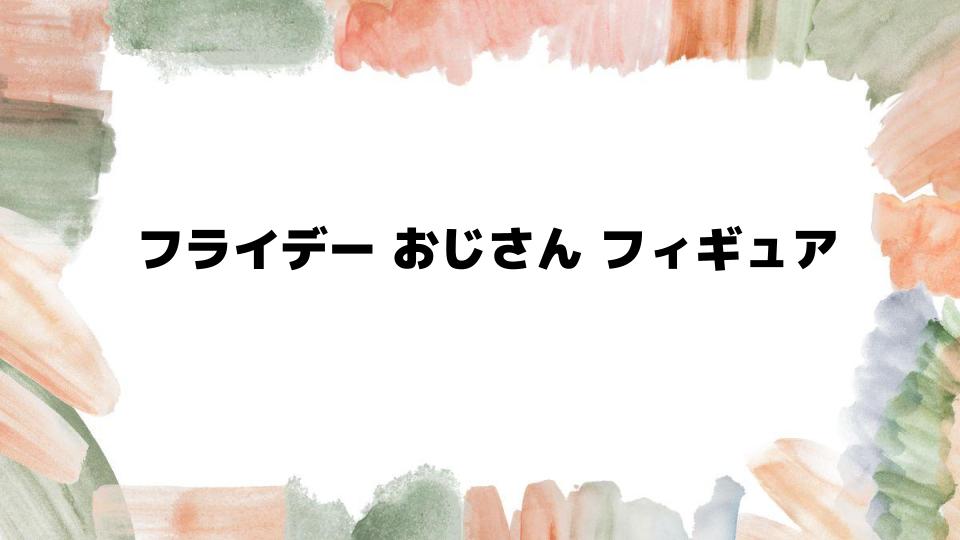 フライデーおじさんフィギュアの魅力とは